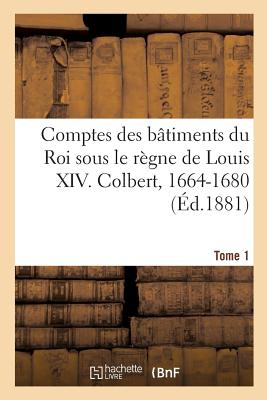 Comptes Des B?timents Du Roi Sous Le R?gne de Louis XIV. Tome1: Colbert, 1664-1680 - Guiffrey, Jules