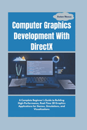 Computer Graphics Development With DirectX: A Complete Beginner's Guide to Building High-Performance, Real-Time 3D Graphics Applications for Games, Simulations, and Visualizations
