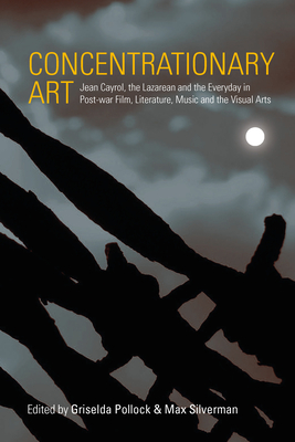 Concentrationary Art: Jean Cayrol, the Lazarean and the Everyday in Post-War Film, Literature, Music and the Visual Arts - Pollock, Griselda (Editor), and Silverman, Max (Editor)