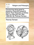 Concerning Doing Good to Posterity. a Sermon Preach'd Before Their Majesties at White-Hall, on February the 16th, 1689-90. by Thomas Tenison, ...