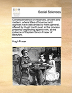 Condescendence of Instances, Ancient and Modern, Where Titles of Hounour and Dignities Have Descended to Heirs-General, Offered by Hugh Lord Lovat, in the Process Presently Depending Against Him, at the Instance of Captain Simon Fraser of Beaufort