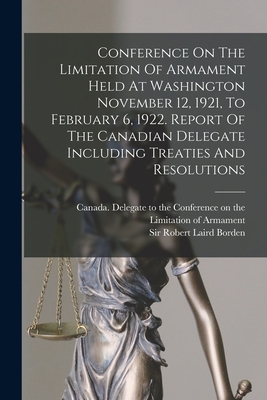 Conference On The Limitation Of Armament Held At Washington November 12, 1921, To February 6, 1922. Report Of The Canadian Delegate Including Treaties And Resolutions - Canada Delegate to the Conference on (Creator), and Borden, Robert Laird, Sir (Creator)