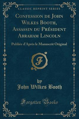 Confession de John Wilkes Booth, Assassin Du Prsident Abraham Lincoln: Publie d'Aprs Le Manuscrit Original (Classic Reprint) - Booth, John Wilkes