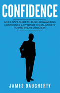 Confidence: An Ex-Spy's Guide to Build Unwavering Confidence & Override Social Anxiety to Win in Any Situation