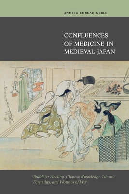 Confluences of Medicine in Medieval Japan: Buddhist Healing, Chinese Knowledge, Islamic Formulas and Wounds of War - Goble, Andrew Edmund