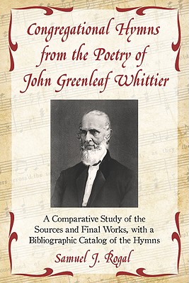 Congregational Hymns from the Poetry of John Greenleaf Whittier: A Comparative Study of the Sources and Final Works, with a Bibliographic Catalog of the Hymns - Rogal, Samuel J