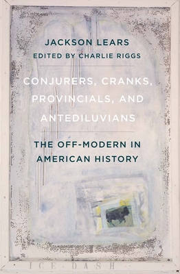 Conjurers, Cranks, Provincials, and Antediluvians: The Off-Modern in American History - Lears, Jackson, and Riggs, Charlie (Editor)