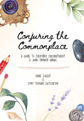Conjuring the Commonplace: A Guide to Everyday Enchantment & Junk Drawer Magic - Fuller, Laine, and Hutcheson, Cory Thomas