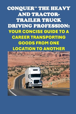 Conquer the Heavy and Tractor-trailer Truck Driving Profession: Your Concise Guide to a Career Transporting Goods from One Location to Another - McCaulay, Philip Martin