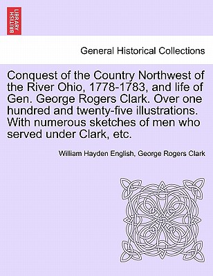 Conquest of the Country Northwest of the River Ohio, 1778-1783, and life of Gen. George Rogers Clark. Over one hundred and twenty-five illustrations. With numerous sketches of men who served under Clark, etc. VOLUME I - English, William Hayden, and Clark, George Rogers