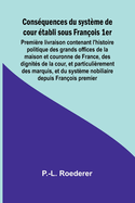 Cons?quences du syst?me de cour ?tabli sous Fran?ois 1er Premi?re livraison contenant l'histoire politique des grands offices de la maison et couronne de France, des dignit?s de la cour, et particuli?rement des marquis, et du syst?me nobiliaire depuis Fra