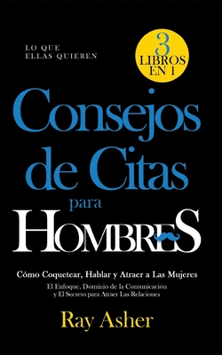 Consejos de Citas para Hombres, 3 Libros en 1 (Lo que Ellas Quieren): Cmo Coquetear, Hablar y Atraer a Las Mujeres (El Enfoque, Dominio de la Comunicacin y El Secreto para Atraer Las Relaciones) - Asher, Ray