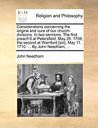 Considerations Concerning the Origine and Cure of Our Church-Divisions. in Two Sermons. the First Preach'd at Petersfield, May 26. 1709, the Second at Wamford, May 11. 1710. ... by John Needham