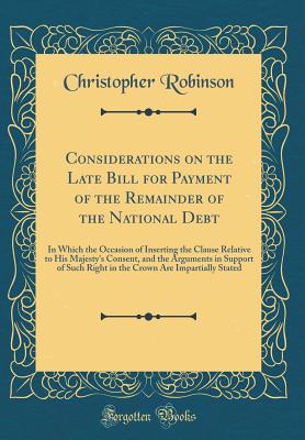 Considerations on the Late Bill for Payment of the Remainder of the National Debt: In Which the Occasion of Inserting the Clause Relative to His Majesty's Consent, and the Arguments in Support of Such Right in the Crown Are Impartially Stated - Robinson, Christopher