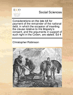 Considerations on the Late Bill for Payment of the Remainder of the National Debt, in Which the Occasion of Inserting the Clause Relative to His Majesty's Consent, and the Arguments in Support of Such Right in the Crown, Are Impartially Stated