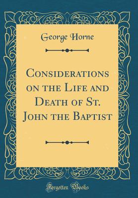 Considerations on the Life and Death of St. John the Baptist (Classic Reprint) - Horne, George