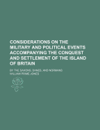 Considerations on the Military and Political Events Accompanying the Conquest and Settlement of the Island of Britain: By the Saxons, Danes, and Normans