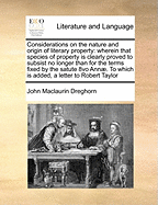 Considerations on the Nature and Origin of Literary Property: Wherein That Species of Property Is Clearly Proved to Subsist No Longer Than for the Terms Fixed by the Satute 8vo Ann. to Which Is Added, a Letter to Robert Taylor