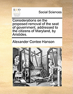 Considerations on the Proposed Removal of the Seat of Government, Addressed to the Citizens of Maryland, by Aristides. - Hanson, Alexander Contee