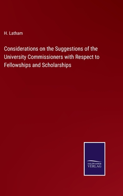 Considerations on the Suggestions of the University Commissioners with Respect to Fellowships and Scholarships - Latham, H