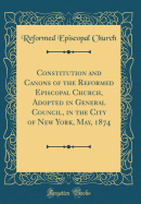 Constitution and Canons of the Reformed Episcopal Church, Adopted in General Council, in the City of New York, May, 1874 (Classic Reprint)