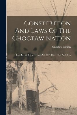 Constitution And Laws Of The Choctaw Nation: Together With The Treaties Of 1837, 1855, 1865 And 1866 - Nation, Choctaw