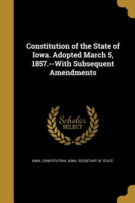 Constitution of the State of Iowa. Adopted March 5, 1857.--With Subsequent Amendments - Iowa Constitution (Creator), and Iowa Secretary of State (Creator)