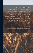 Constitution, Regulations, Definitions, Code of Procedure and Rules of Order of the Grand Lodge of Free and Accepted Masons of the State of New York, May 6, 1909