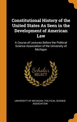 Constitutional History of the United States as Seen in the Development of American Law: A Course of Lectures Before the Political Science Association of the University of Michigan - University of Michigan Political Scienc (Creator)
