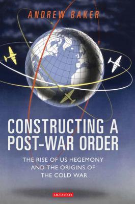 Constructing a Post-War Order: The Rise of US Hegemony and the Origins of the Cold War - Baker, Andrew