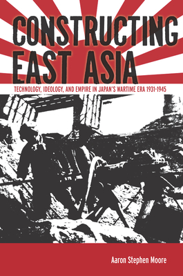 Constructing East Asia: Technology, Ideology, and Empire in Japan's Wartime Era, 1931-1945 - Moore, Aaron Stephen