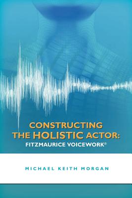 Constructing the Holistic Actor: Fitzmaurice Voicework - Morgan, Michael Keith