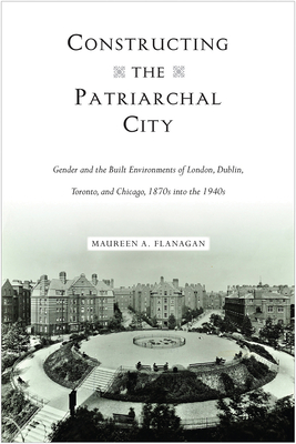 Constructing the Patriarchal City: Gender and the Built Environments of London, Dublin, Toronto, and Chicago, 1870s Into the 1940s - Flanagan, Maureen A, PH.D.