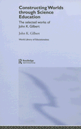 Constructing Worlds Through Science Education: The Selected Works of John K. Gilbert