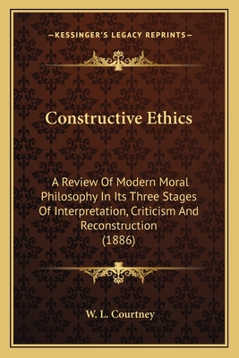 Constructive Ethics: A Review Of Modern Moral Philosophy In Its Three Stages Of Interpretation, Criticism And Reconstruction (1886) - Courtney, W L