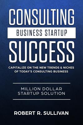 Consulting Business Startup Success: Capitalize on the New Trends & Niches of Today's Consulting Business - Million Dollar Startup Solution - Sullivan, Robert R