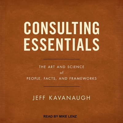 Consulting Essentials: The Art and Science of People, Facts, and Frameworks - Kavanaugh, Jeff, and Lenz, Mike (Read by)