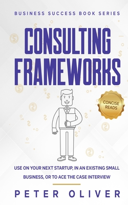 Consulting Frameworks: Use on your next startup, in an existing small business, or to ace the case interview - Reads, Concise (Editor), and Oliver, Peter