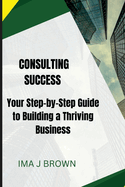 Consulting Success: Your Step-by-Step Guide to Building a Thriving Business