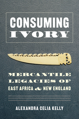 Consuming Ivory: Mercantile Legacies of East Africa and New England - Kelly, Alexandra Celia, and Sivaramakrishnan, K (Foreword by)