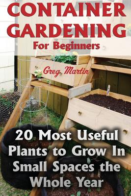 Container Gardening for Beginners: 20 Most Useful Plants to Grow in Small Spaces the Whole Year - Martin, Greg