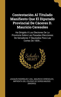 Contestaci?n Al Titulado Manifiesto Que El Diputado Provincial de Cceres D. Mauricio Ceresoles: Ha Dirigido ? Los Electores de la Provincia Sobre Las Pasadas Elecciones de Senadores Y Diputados Para Las Cortes de 1839... - Leal, Joaquin Rodriguez, and Ceresoles, Mauricio, and Imprenta del Colegio de Sordo-Mudos (Ma (Creator)