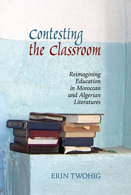 Contesting the Classroom: Reimagining Education in Moroccan and Algerian Literatures - Twohig, Erin