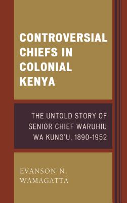 Controversial Chiefs in Colonial Kenya: The Untold Story of Senior Chief Waruhiu Wa Kung'u, 1890-1952 - Wamagatta, Evanson N.