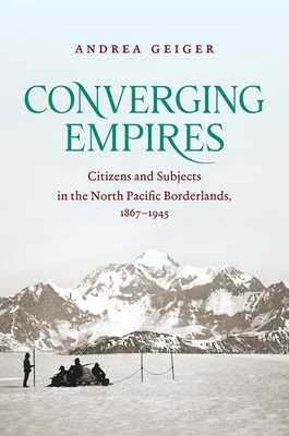Converging Empires: Citizens and Subjects in the North Pacific Borderlands, 1867-1945 - Geiger, Andrea