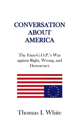 Conversation about America: The Faux-G.O.P.'s War against Right, Wrong, and Democracy. - White, Thomas I