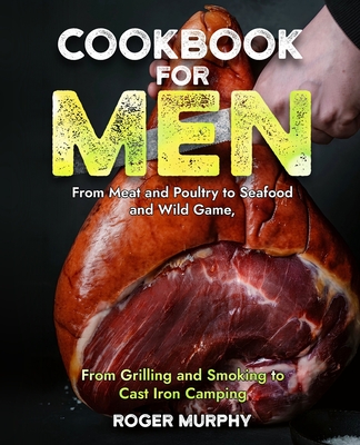 Cookbook for Men: From Meat and Poultry to Seafood and Wild Game, From Grilling and Smoking to Cast Iron Camping - Murphy, Roger