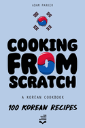 Cooking From Scratch - A Korean Cookbook: 100 Korean Recipes, From The Street Food To The Korean Home Cooking.