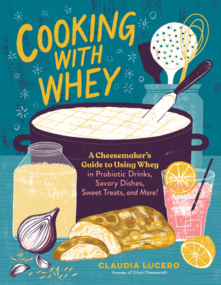 Cooking with Whey: A Cheesemaker's Guide to Using Whey in Probiotic Drinks, Savory Dishes, Sweet Treats, and More - Lucero, Claudia
