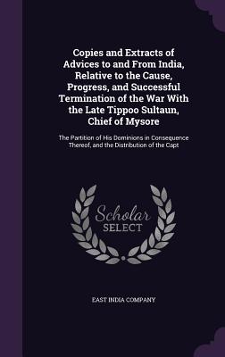 Copies and Extracts of Advices to and From India, Relative to the Cause, Progress, and Successful Termination of the War With the Late Tippoo Sultaun, Chief of Mysore: The Partition of His Dominions in Consequence Thereof, and the Distribution of the Capt - East India Company (Creator)